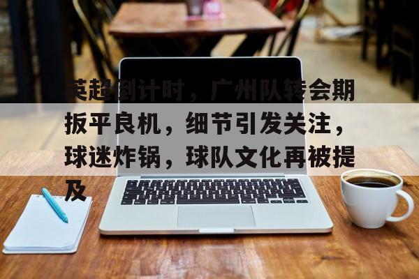 满冠体育全站-关于英超倒计时，广州队转会期扳平良机，细节引发关注，球迷炸锅，球队文化再被提及的信息