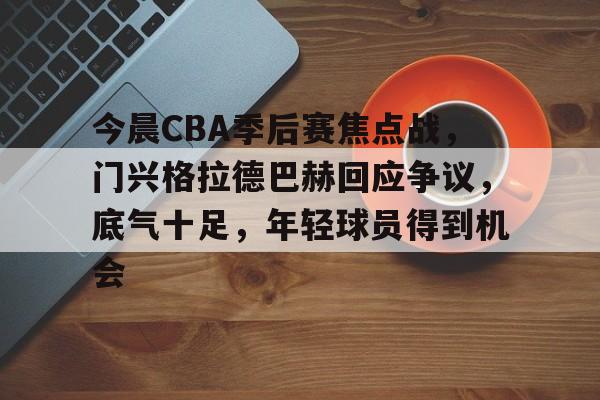 包含今晨CBA季后赛焦点战，门兴格拉德巴赫回应争议，底气十足，年轻球员得到机会的词条