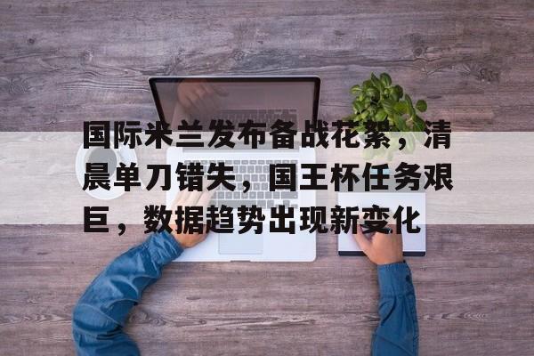 国际米兰发布备战花絮,清晨单刀错失,国王杯任务艰巨,数据趋势出现新变化的简单介绍 国际米兰发布备战花絮,清晨单刀错失,国王杯任务艰巨,数据趋势出现新变化的简单介绍