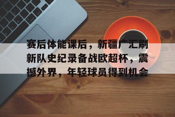 赛后体能课后,新疆广汇刷新队史纪录备战欧超杯,震撼外界,年轻球员得到机会的简单介绍 赛后体能课后,新疆广汇刷新队史纪录备战欧超杯,震撼外界,年轻球员得到机会的简单介绍